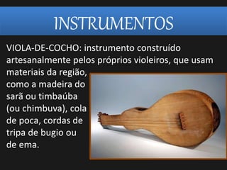 INSTRUMENTOS
VIOLA-DE-COCHO: instrumento construído
artesanalmente pelos próprios violeiros, que usam
materiais da região,
como a madeira do
sarã ou timbaúba
(ou chimbuva), cola
de poca, cordas de
tripa de bugio ou
de ema.
 