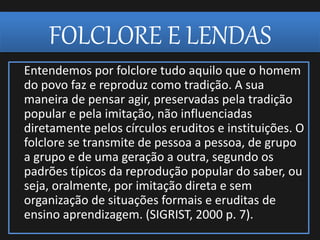 FOLCLORE E LENDAS
Entendemos por folclore tudo aquilo que o homem
do povo faz e reproduz como tradição. A sua
maneira de pensar agir, preservadas pela tradição
popular e pela imitação, não influenciadas
diretamente pelos círculos eruditos e instituições. O
folclore se transmite de pessoa a pessoa, de grupo
a grupo e de uma geração a outra, segundo os
padrões típicos da reprodução popular do saber, ou
seja, oralmente, por imitação direta e sem
organização de situações formais e eruditas de
ensino aprendizagem. (SIGRIST, 2000 p. 7).
 