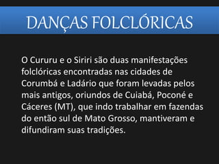 DANÇAS FOLCLÓRICAS
O Cururu e o Siriri são duas manifestações
folclóricas encontradas nas cidades de
Corumbá e Ladário que foram levadas pelos
mais antigos, oriundos de Cuiabá, Poconé e
Cáceres (MT), que indo trabalhar em fazendas
do então sul de Mato Grosso, mantiveram e
difundiram suas tradições.
 