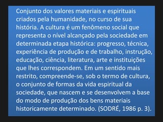 Conjunto dos valores materiais e espirituais
criados pela humanidade, no curso de sua
história. A cultura é um fenômeno social que
representa o nível alcançado pela sociedade em
determinada etapa histórica: progresso, técnica,
experiência de produção e de trabalho, instrução,
educação, ciência, literatura, arte e instituições
que lhes correspondem. Em um sentido mais
restrito, compreende-se, sob o termo de cultura,
o conjunto de formas da vida espiritual da
sociedade, que nascem e se desenvolvem a base
do modo de produção dos bens materiais
historicamente determinado. (SODRÉ, 1986 p. 3).
 