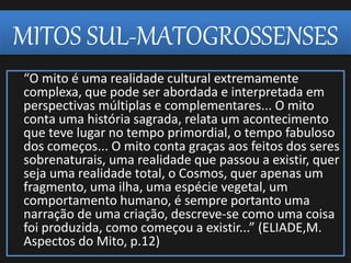 MITOS SUL-MATOGROSSENSES
“O mito é uma realidade cultural extremamente
complexa, que pode ser abordada e interpretada em
perspectivas múltiplas e complementares... O mito
conta uma história sagrada, relata um acontecimento
que teve lugar no tempo primordial, o tempo fabuloso
dos começos... O mito conta graças aos feitos dos seres
sobrenaturais, uma realidade que passou a existir, quer
seja uma realidade total, o Cosmos, quer apenas um
fragmento, uma ilha, uma espécie vegetal, um
comportamento humano, é sempre portanto uma
narração de uma criação, descreve-se como uma coisa
foi produzida, como começou a existir...” (ELIADE,M.
Aspectos do Mito, p.12)
 