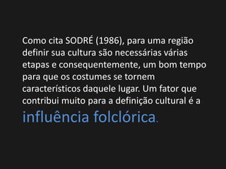 Como cita SODRÉ (1986), para uma região
definir sua cultura são necessárias várias
etapas e consequentemente, um bom tempo
para que os costumes se tornem
característicos daquele lugar. Um fator que
contribui muito para a definição cultural é a
influência folclórica.
 