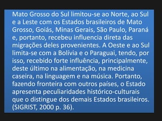 Mato Grosso do Sul limitou-se ao Norte, ao Sul
e a Leste com os Estados brasileiros de Mato
Grosso, Goiás, Minas Gerais, São Paulo, Paraná
e, portanto, recebeu influencia direta das
migrações deles provenientes. A Oeste e ao Sul
limita-se com a Bolívia e o Paraguai, tendo, por
isso, recebido forte influência, principalmente,
deste último na alimentação, na medicina
caseira, na linguagem e na música. Portanto,
fazendo fronteira com outros países, o Estado
apresenta peculiaridades histórico-culturais
que o distingue dos demais Estados brasileiros.
(SIGRIST, 2000 p. 36).
 