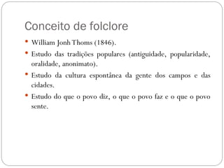 Conceito de folclore
 William Jonh Thoms (1846).
 Estudo das tradições populares (antiguidade, popularidade,
oralidade, anonimato).
 Estudo da cultura espontânea da gente dos campos e das
cidades.
 Estudo do que o povo diz, o que o povo faz e o que o povo
sente.
 