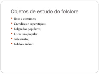 Objetos de estudo do folclore
 Usos e costumes;
 Crendices e superstições;
 Folguedos populares;
 Literatura popular;
 Artesanato;
 Folclore infantil.
 