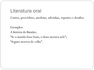 Literatura oral
Contos, provérbios, anedotas, adivinhas, repentes e desafios.
Exemplos:
A história do Batatão;
“Se o mundo fosse bom, o dono morava nele”;
“Seguro morreu de velho”.
 