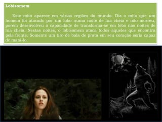 Lobisomem
Este mito aparece em várias regiões do mundo. Diz o mito que um
homem foi atacado por um lobo numa noite de lua cheia e não morreu,
porém desenvolveu a capacidade de transforma-se em lobo nas noites de
lua cheia. Nestas noites, o lobisomem ataca todos aqueles que encontra
pela frente. Somente um tiro de bala de prata em seu coração seria capaz
de matá-lo.
 