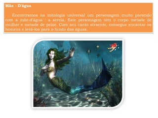 Mãe - D'água
Encontramos na mitologia universal um personagem muito parecido
com a mãe-d'água : a sereia. Este personagem tem o corpo metade de
mulher e metade de peixe. Com seu canto atraente, consegue encantar os
homens e levá-los para o fundo das águas.
 