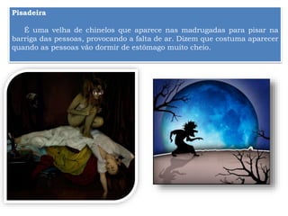 Pisadeira
É uma velha de chinelos que aparece nas madrugadas para pisar na
barriga das pessoas, provocando a falta de ar. Dizem que costuma aparecer
quando as pessoas vão dormir de estômago muito cheio.
 