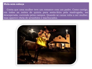 Mula-sem-cabeça
Conta que uma mulher teve um romance com um padre. Como castigo,
em todas as noites de quinta para sexta-feira pela madrugada, sai
desesperada, correndo pelos campos. Quando se cansa volta a ser mulher,
mas aparece cheia de arranhões e machucados.
 