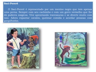 Saci-Pererê
O Saci-Pererê é representado por um menino negro que tem apenas
uma perna. Sempre com seu cachimbo e com um gorro vermelho que lhe
dá poderes mágicos. Vive aprontando travessuras e se diverte muito com
isso. Adora espantar cavalos, queimar comida e acordar pessoas com
gargalhadas.
 
