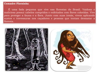 Comadre Florzinha
É uma fada pequena que vive nas florestas do Brasil. Vaidosa e
maliciosa possui cabelos compridos e enfeitados com flores coloridas. Vive
para proteger a fauna e a flora. Junto com suas irmãs, vivem aplicando
sustos e travessuras nos caçadores e pessoas que tentam desmatar a
floresta.
 