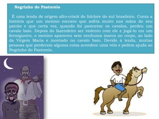 Negrinho do Pastoreio
É uma lenda de origem afro-cristã do folclore do sul brasileiro. Conta a
história que um menino escravo que sofria muito nas mãos do seu
patrão e que certa vez, quando foi pastorear os cavalos, perdeu um
cavalo baio. Depois do fazendeiro ser violento com ele e jogá-lo em um
formigueiro, o menino apareceu sem nenhuma marca no corpo, ao lado
da Virgem Maria e montado no cavalo baio. Devido à lenda, muitas
pessoas que perderam alguma coisa acendem uma vela e pedem ajuda ao
Negrinho do Pastoreio.
 