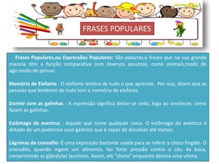 FRASES POPULARES
Frases Populares,ou Expressões Populares: São palavras,e frases que na sua grande
maioria têm a função comparativa com diversos assuntos, como animais,modo de
agir,modo de pensar.
Memória de Elefante : O elefante lembra de tudo o que aprende, Por isso, dizem que as
pessoas que lembram de tudo tem a memória de elefante.
Dormir com as galinhas : A expressão significa deitar-se cedo, logo ao anoitecer, como
fazem as galinhas.
Estômago de avestruz : Aquele que come qualquer coisa. O estômago do avestruz é
dotado de um poderoso suco gástrico que é capaz de dissolver até metais.
Lágrimas de crocodilo: É uma expressão bastante usada para se referir a choro fingido. O
crocodilo, quando ingere um alimento, faz forte pressão contra o céu da boca,
comprimindo as glândulas lacrimais. Assim, ele "chora" enquanto devora uma vítima.
 