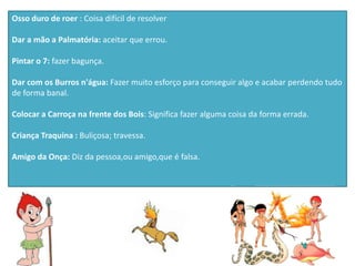 Osso duro de roer : Coisa difícil de resolver
Dar a mão a Palmatória: aceitar que errou.
Pintar o 7: fazer bagunça.
Dar com os Burros n'água: Fazer muito esforço para conseguir algo e acabar perdendo tudo
de forma banal.
Colocar a Carroça na frente dos Bois: Significa fazer alguma coisa da forma errada.
Criança Traquina : Buliçosa; travessa.
Amigo da Onça: Diz da pessoa,ou amigo,que é falsa.
 