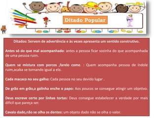 Ditado Popular
Ditados: Servem de advertência e às vezes apresenta um sentido construtivo.
Antes só do que mal acompanhado: antes a pessoa ficar sozinha do que acompanhada
de uma pessoa ruim.
Quem se mistura com porcos ,farelo come. : Quem acompanha pessoa de índole
ruim,acaba se tornando igual a ela.
Cada macaco no seu galho: Cada pessoa no seu devido lugar .
De grão em grão,a galinha enche o papo: Aos poucos se consegue atingir um objetivo.
Deus escreve certo por linhas tortas: Deus consegue estabelecer a verdade por mais
difícil que pareça ser.
Cavalo dado,não se olha os dentes: um objeto dado não se olha o valor.
 