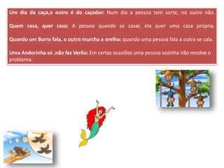 Um dia da caça,o outro é do caçador: Num dia a pessoa tem sorte, no outro não.
Quem casa, quer casa: A pessoa quando se casar, ela quer uma casa própria.
Quando um Burro fala, o outro murcha a orelha: quando uma pessoa fala a outra se cala.
Uma Andorinha só ,não faz Verão: Em certas ocasiões uma pessoa sozinha não resolve o
problema.
 