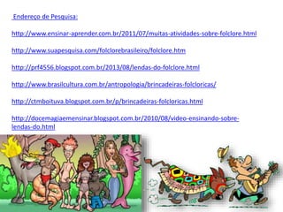 Endereço de Pesquisa:
http://www.ensinar-aprender.com.br/2011/07/muitas-atividades-sobre-folclore.html
http://www.suapesquisa.com/folclorebrasileiro/folclore.htm
http://prf4556.blogspot.com.br/2013/08/lendas-do-folclore.html
http://www.brasilcultura.com.br/antropologia/brincadeiras-folcloricas/
http://ctmboituva.blogspot.com.br/p/brincadeiras-folcloricas.html
http://docemagiaemensinar.blogspot.com.br/2010/08/video-ensinando-sobre-
lendas-do.html
 