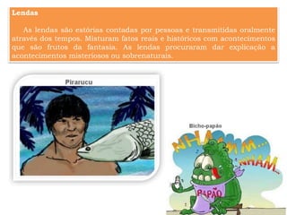 Lendas
As lendas são estórias contadas por pessoas e transmitidas oralmente
através dos tempos. Misturam fatos reais e históricos com acontecimentos
que são frutos da fantasia. As lendas procuraram dar explicação a
acontecimentos misteriosos ou sobrenaturais.
 