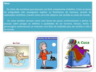 Mitos
Os mitos são narrativas que possuem um forte componente simbólico. Como os povos
da antiguidade não conseguiam explicar os fenômenos da natureza, através de
explicações científicas, criavam mitos com este objetivo: dar sentido as coisas do mundo.
Os mitos também serviam como uma forma de passar conhecimentos e alertar as
pessoas sobre perigos ou defeitos e qualidades do ser humano. Deuses, heróis e
personagens sobrenaturais se misturam com fatos da realidade para dar sentido a vida e
ao mundo.
 