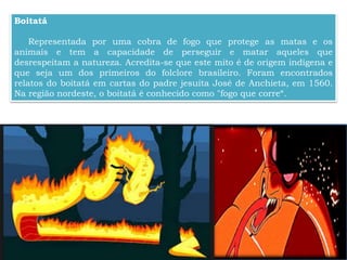 Boitatá
Representada por uma cobra de fogo que protege as matas e os
animais e tem a capacidade de perseguir e matar aqueles que
desrespeitam a natureza. Acredita-se que este mito é de origem indígena e
que seja um dos primeiros do folclore brasileiro. Foram encontrados
relatos do boitatá em cartas do padre jesuíta José de Anchieta, em 1560.
Na região nordeste, o boitatá é conhecido como "fogo que corre“.
 