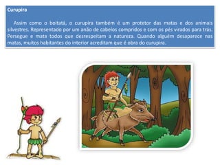 Curupira
Assim como o boitatá, o curupira também é um protetor das matas e dos animais
silvestres. Representado por um anão de cabelos compridos e com os pés virados para trás.
Persegue e mata todos que desrespeitam a natureza. Quando alguém desaparece nas
matas, muitos habitantes do interior acreditam que é obra do curupira.
 