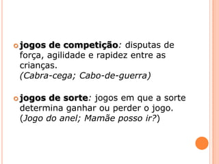 jogos de competição: disputas de força, agilidadee rapidez entre as crianças.(Cabra-cega; Cabo-de-guerra)jogos de sorte:jogos em que a sorte determina ganhar ou perder o jogo. (Jogo do anel; Mamãe posso ir?)