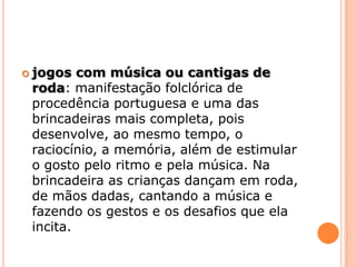 jogos com música ou cantigas de roda: manifestação folclórica de procedência portuguesa e uma das brincadeiras mais completa, pois desenvolve, ao mesmo tempo, o raciocínio, a memória, além de estimular o gosto pelo ritmo e pela música. Na brincadeira as crianças dançam em roda, de mãos dadas, cantando a música e fazendo os gestos e os desafios que ela incita.