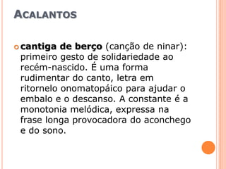 Acalantoscantiga de berço (canção de ninar): primeiro gesto de solidariedade ao recém-nascido. É uma forma rudimentar do canto, letra em ritornelo onomatopáico para ajudar o embalo e o descanso. A constante é a monotonia melódica, expressa na frase longa provocadora do aconchego e do sono.