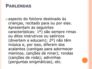 Parlendasaspecto do folclore destinado às crianças, recitado para ou por elas. Apresentam as seguintes características: 1º) são sempre rimas ou ditos instrutivos ou satíricos (divertem e educam); 2º) não têm música e, por isso, diferem dos acalantos (cantigas para adormecer meninos, canções de ninar); rondas (canções de roda); adivinhas (perguntas enigmáticas), etc.