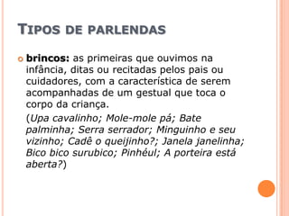 Tipos de parlendasbrincos:as primeiras que ouvimos na infância, ditas ou recitadas pelos pais ou cuidadores, com a característica de serem acompanhadas de um gestual que toca o corpo da criança.(Upacavalinho; Mole-mole pá; Bate palminha; Serra serrador; Minguinho e seu vizinho; Cadê o queijinho?; Janela janelinha; Bico bicosurubico; Pinhéul; A porteira está aberta?)