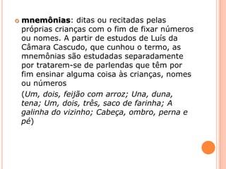 mnemônias: ditas ou recitadas pelas próprias crianças com o fim de fixar números ou nomes. A partir de estudos de Luís da Câmara Cascudo, que cunhou o termo, as mnemônias são estudadas separadamente por tratarem-se de parlendas que têm por fim ensinar alguma coisa às crianças, nomes ou números (Um, dois, feijão com arroz;Una, duna, tena; Um, dois, três, saco de farinha; A galinha do vizinho; Cabeça, ombro, perna e pé)