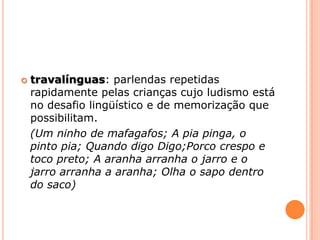 travalínguas: parlendasrepetidas rapidamente pelas crianças cujo ludismo está  no desafio lingüístico e de memorização que possibilitam. (Um ninho de mafagafos; A pia pinga, o pinto pia; Quandodigo Digo;Porco crespo e toco preto; A aranha arranha o jarro e o jarro arranha a aranha; Olha o sapo dentro do saco)