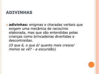 adivinhasadivinhas: enigmas e charadas verbais que exigem uma mecânica de raciocínio elaborada, mas que são entendidas pelas crianças como brincadeiras divertidas e descontraídas.(O que é, o que é/ quanto mais cresce/ menos se vê? - a escuridão)