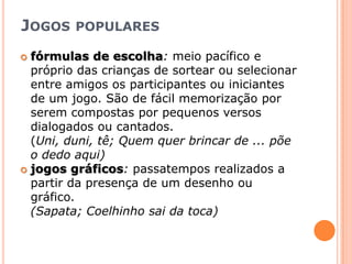 Jogos popularesfórmulas de escolha: meio pacífico e próprio das crianças de sortear ou selecionar entre amigos os participantes ou iniciantes de um jogo. São de fácil memorização por serem compostas por pequenos versos dialogados ou cantados.(Uni, duni, tê; Quem quer brincar de ... põe o dedo aqui)jogos gráficos: passatempos realizados a partir da presença de um desenho ou gráfico.(Sapata; Coelhinho sai da toca)