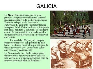 GALICIA
La Muiñeira es un baile suelto y de
parejas, que puede considerarse como el
más representativo de las tierras gallegas.
Tanto es así que suele llamársele
gallegada. El conjunto instrumental que
interpreta la Muiñeira suele estar integrado
por gaita, pandero y tamboril. El Pandeiro
es uno de los más típicos y tradicionales
instrumentos folklóricos que se conservan
en Galicia.
La tonalidad Mayor y el compás
binario compuesto, son propios de este
baile. Las frases musicales que integran la
danza suelen ser dos, que actúan como
antecedente y consecuente.
La Pandeirada es el baile más popular
después de la Muiñeira y suele cantarla
una voz sola, a la que responde un coro de
mujeres acompañadas de Pandero.
 