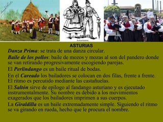 Danza Prima: se trata de una danza circular.
Baile de los pollos: baile de mozos y mozas al son del pandero donde
se van retirando progresivamente escogiendo parejas.
El Perlindango es un baile ritual de bodas.
En el Careado los bailadores se colocan en dos filas, frente a frente.
El ritmo es percutido mediante las castañuelas.
El Saltón sirve de epílogo al fandango asturiano y es ejecutado
instrumentalmente. Su nombre es debido a los movimientos
exagerados que los bailadores imprimen a sus cuerpos.
La Giraldilla es un baile extremadamente simple. Siguiendo el ritmo
se va girando en rueda, hecho que le procura el nombre.
ASTURIAS
 
