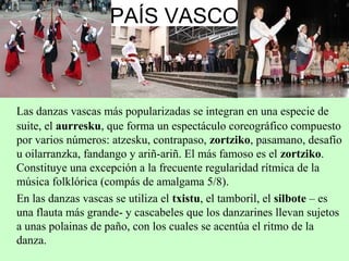 PAÍS VASCO
Las danzas vascas más popularizadas se integran en una especie de
suite, el aurresku, que forma un espectáculo coreográfico compuesto
por varios números: atzesku, contrapaso, zortziko, pasamano, desafío
u oilarranzka, fandango y ariñ-ariñ. El más famoso es el zortziko.
Constituye una excepción a la frecuente regularidad rítmica de la
música folklórica (compás de amalgama 5/8).
En las danzas vascas se utiliza el txistu, el tamboril, el silbote – es
una flauta más grande- y cascabeles que los danzarines llevan sujetos
a unas polainas de paño, con los cuales se acentúa el ritmo de la
danza.
 