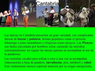 Cantabria
Las danzas en Cantabria presentan un gran variedad, con complicadas
danzas de lanzas y paloteos, formas populares como el pericote
lebaniego o jotas montañesas o religiosas como picayos. Los Picayos
son bailes ejecutados por hombres solos; cantando las melodías
correspondientes les siguen las mozas quienes se acompañan al son de
la pandereta.
Las melodías vocales para solista o coro a una voz se acompañan
rítmicamente a base de pandero, tarrañuelas, pito, tamboril y rabel.
Este instrumento merece especial atención por su origen antiquísimo.
 