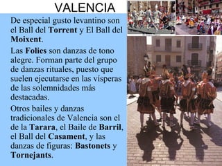 VALENCIA
De especial gusto levantino son
el Ball del Torrent y El Ball del
Moixent.
Las Folies son danzas de tono
alegre. Forman parte del grupo
de danzas rituales, puesto que
suelen ejecutarse en las vísperas
de las solemnidades más
destacadas.
Otros bailes y danzas
tradicionales de Valencia son el
de la Tarara, el Baile de Barril,
el Ball del Casament, y las
danzas de figuras: Bastonets y
Tornejants.
 
