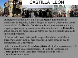 CASTILLA LEÓN
En Burgos es conocido el Baile de Al Agudo. Las provincias
castellanas de Segovia, Soria y Burgos en especial, tienen una danza
característica: La Rueda. Consiste en formar un círculo entre todas
las parejas para girar y evolucionar al mismo tiempo. La Entradilla
solían bailarla los mozos ante el patrón del pueblo cuando salía de la
iglesia en procesión.
El folclore de León participa de las peculiaridades musicales y
coreográficas de Castilla, pero muestra un sello especial que lo
caracteriza: Las Charradas.
En la comarca leonesa de la Maragatería el ritual y las costumbres de
bodas presentan un especial interés. El Baile de las Bodas o la
Carrasquilla es una verdadera representación de toda la
costumbrística maragata.
 