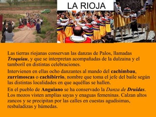 LA RIOJA
Las tierras riojanas conservan las danzas de Palos, llamadas
Troquiau, y que se interpretan acompañadas de la dulzaina y el
tamboril en distintas celebraciones.
Intervienen en ellas ocho danzantes al mando del cachimbau,
zurrimoscas o cachibirrio, nombre que toma el jefe del baile según
las distintas localidades en que aquéllas se hallen.
En el pueblo de Anguiano se ha conservado la Danza de Druidas.
Los mozos visten amplias sayas y enaguas femeninas. Calzan altos
zancos y se precipitan por las calles en cuestas agudísimas,
resbaladizas y húmedas.
 