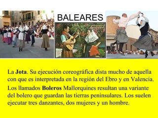 BALEARES
La Jota. Su ejecución coreográfica dista mucho de aquella
con que es interpretada en la región del Ebro y en Valencia.
Los llamados Boleros Mallorquines resultan una variante
del bolero que guardan las tierras peninsulares. Los suelen
ejecutar tres danzantes, dos mujeres y un hombre.
 