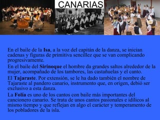 CANARIAS
En el baile de la Isa, a la voz del capitán de la danza, se inician
cadenas y figuras de primitiva sencillez que se van complicando
progresivamente.
En el baile del Sirinoque el hombre da grandes saltos alrededor de la
mujer, acompañado de los tambores, las castañuelas y el canto.
El Tajaraste. Por extensión, se le ha dado también el nombre de
Tajaraste al pandero canario, instrumento que, en origen, debió ser
exclusivo a esta danza.
La Folía es uno de los cantos con baile más importantes del
cancionero canario. Se trata de unos cantos pasionales e idílicos al
mismo tiempo y que reflejan en algo el carácter y temperamento de
los pobladores de la isla.
 
