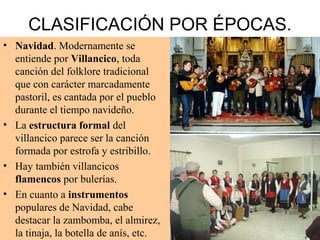 CLASIFICACIÓN POR ÉPOCAS.
• Navidad. Modernamente se
entiende por Villancico, toda
canción del folklore tradicional
que con carácter marcadamente
pastoril, es cantada por el pueblo
durante el tiempo navideño.
• La estructura formal del
villancico parece ser la canción
formada por estrofa y estribillo.
• Hay también villancicos
flamencos por bulerías.
• En cuanto a instrumentos
populares de Navidad, cabe
destacar la zambomba, el almirez,
la tinaja, la botella de anís, etc.
 