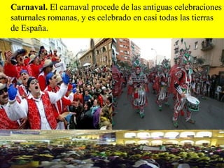 Carnaval. El carnaval procede de las antiguas celebraciones
saturnales romanas, y es celebrado en casi todas las tierras
de España.
 