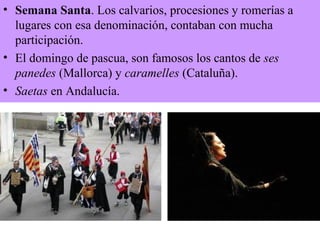 • Semana Santa. Los calvarios, procesiones y romerías a
lugares con esa denominación, contaban con mucha
participación.
• El domingo de pascua, son famosos los cantos de ses
panedes (Mallorca) y caramelles (Cataluña).
• Saetas en Andalucía.
 