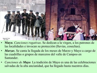 • Mayo. Canciones rogativas. Se dedican a la virgen, a los patrones de
las localidades e invocan su protección (lluvias, cosechas).
• Marzas. Se canta la llegada de los meses de Marzo y Mayo a cargo de
las cuadrillas o grupos de marceros del valle de Campoo en
Santander.
• Canciones de Mayo. La tradición de Mayo es una de las celebraciones
salvadas de la alta ancianidad, que ha llegado hasta nuestros días.
 