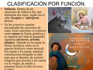 CLASIFICACIÓN POR FUNCIÓN.
• Infancia. Dentro de las
canciones de infancia hay que
distinguir dos tipos, según sea el
niño receptor o intérprete
directo.
• En las primeras estarían
encuadradas las canciones de
cuna. Estas canciones se conocen
como nanas de forma genérica y
se reparten por toda la geografía
española (arrorros, arrolos,
añadas). Abunda en las nanas la
forma recitativa, tanto en el
aspecto histórico como musical.
En cuanto a los temas, tenemos
exhortaciones dirigidas al niño
para que se duerma, de carácter
religioso que invocan a los santos
o a la virgen, de miedo y
amenaza hacia el niño (el coco,
 