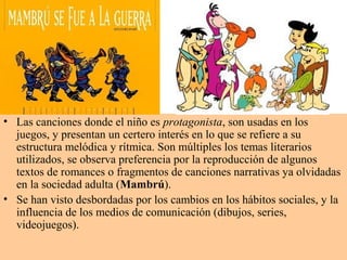 • Las canciones donde el niño es protagonista, son usadas en los
juegos, y presentan un certero interés en lo que se refiere a su
estructura melódica y rítmica. Son múltiples los temas literarios
utilizados, se observa preferencia por la reproducción de algunos
textos de romances o fragmentos de canciones narrativas ya olvidadas
en la sociedad adulta (Mambrú).
• Se han visto desbordadas por los cambios en los hábitos sociales, y la
influencia de los medios de comunicación (dibujos, series,
videojuegos).
 